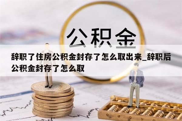 辞职了住房公积金封存了怎么取出来_辞职后公积金封存了怎么取