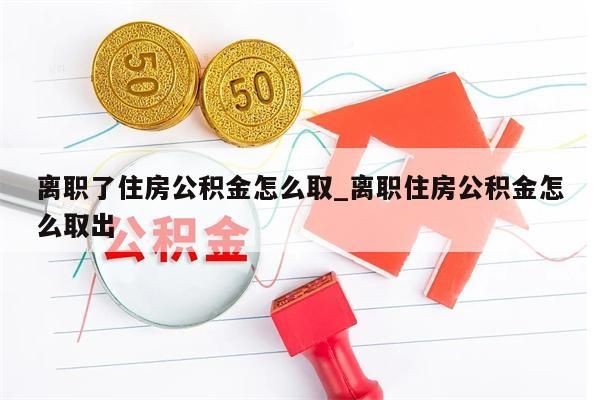 离职了住房公积金怎么取_离职住房公积金怎么取出